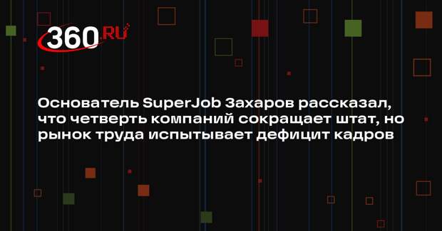 Основатель SuperJob Захаров рассказал, что четверть компаний сокращает штат, но рынок труда испытывает дефицит кадров