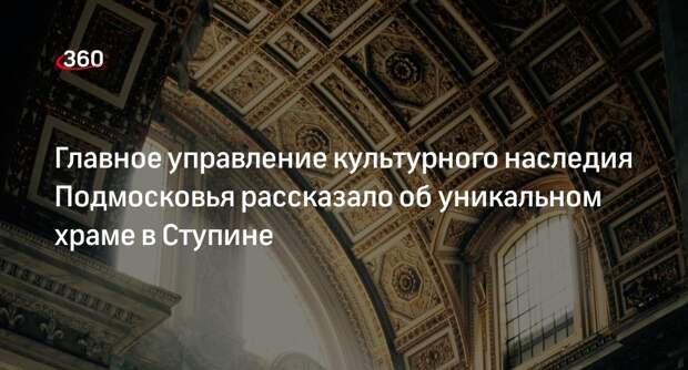Главное управление культурного наследия Подмосковья рассказало об уникальном храме в Ступине