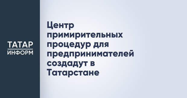 Центр примирительных процедур для предпринимателей создадут в Татарстане