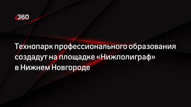 Технопарк профессионального образования создадут на площадке «Нижполиграф» в Нижнем Новгороде