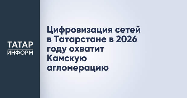 Цифровизация сетей в Татарстане в 2026 году охватит Камскую агломерацию