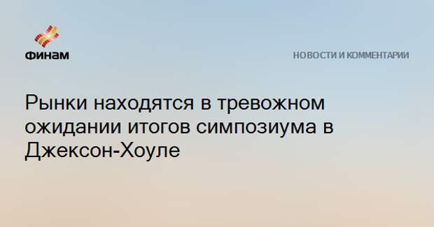 Рынки находятся в тревожном ожидании итогов симпозиума в Джексон-Хоуле