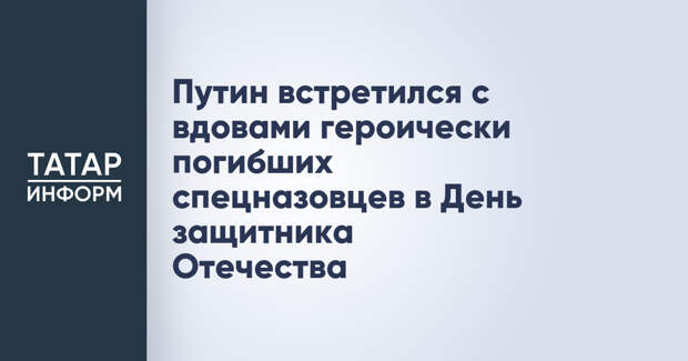 Путин встретился с вдовами героически погибших спецназовцев в День защитника Отечества