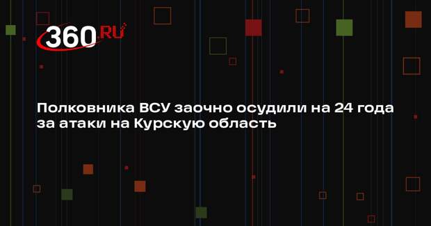 Полковника ВСУ заочно осудили на 24 года за атаки на Курскую область