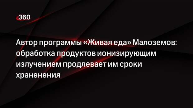 Автор программы «Живая еда» Малоземов: обработка продуктов ионизирующим излучением продлевает им сроки храненения