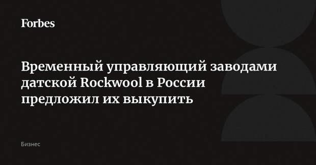 Временный управляющий заводами датской Rockwool в России предложил их выкупить
