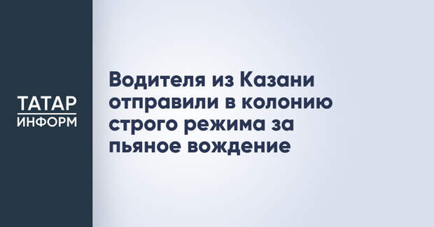 Водителя из Казани отправили в колонию строго режима за пьяное вождение