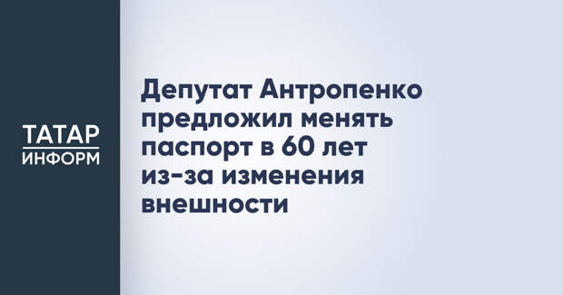 Депутат Антропенко предложил менять паспорт в 60 лет из-за изменения внешности