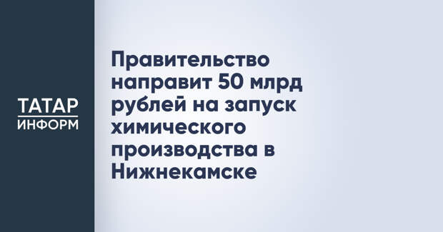 Правительство направит 50 млрд рублей на запуск химического производства в Нижнекамске