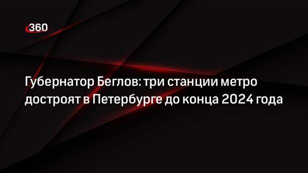 Губернатор Беглов: три станции метро достроят в Петербурге до конца 2024 года