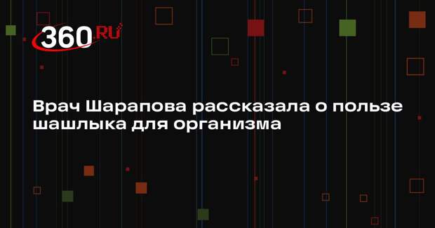 Врач Шарапова рассказала о пользе шашлыка для организма