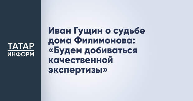 Иван Гущин о судьбе дома Филимонова: «Будем добиваться качественной экспертизы»