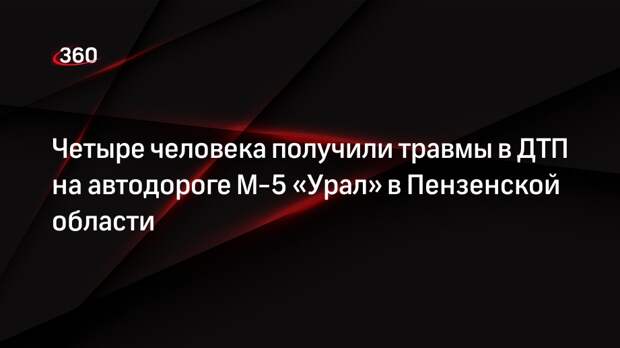 Четыре человека получили травмы в ДТП на автодороге М-5 «Урал» в Пензенской области