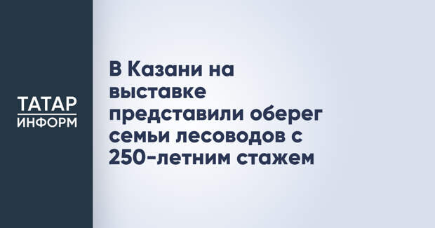 В Казани на выставке представили оберег семьи лесоводов с 250-летним стажем