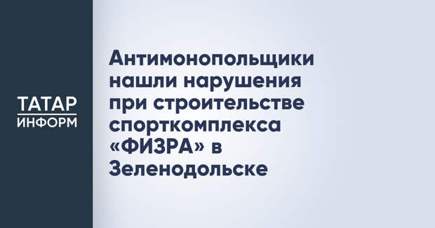 Антимонопольщики нашли нарушения при строительстве спорткомплекса «ФИЗРА» в Зеленодольске