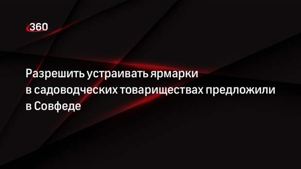 Разрешить устраивать ярмарки в садоводческих товариществах предложили в Совфеде