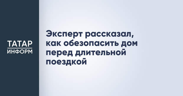 Эксперт рассказал, как обезопасить дом перед длительной поездкой