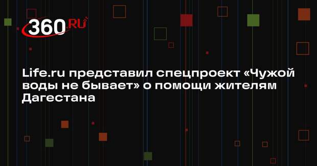 Life.ru представил спецпроект «Чужой воды не бывает» о помощи жителям Дагестана