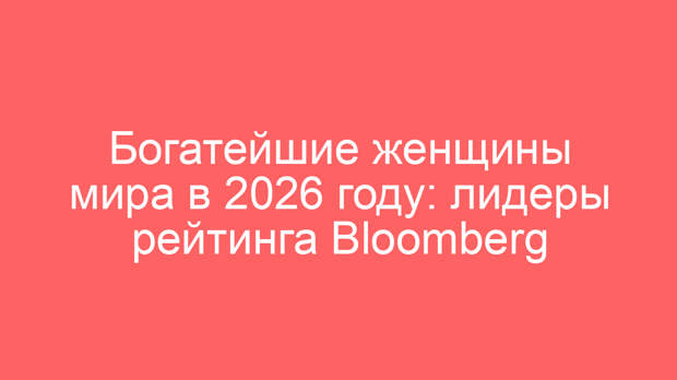 Богатейшие женщины мира в 2026 году: лидеры рейтинга Bloomberg