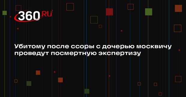 Убитому после ссоры с дочерью москвичу проведут посмертную экспертизу