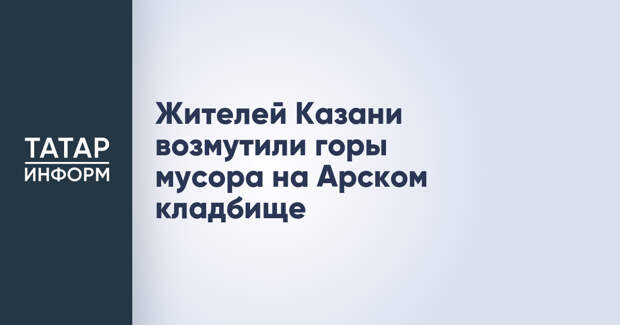 Жителей Казани возмутили горы мусора на Арском кладбище