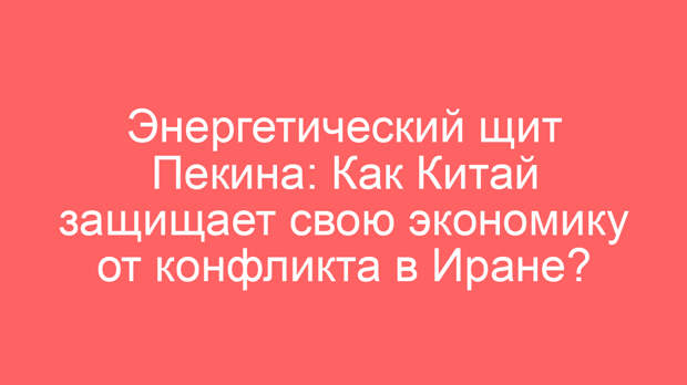 Энергетический щит Пекина: Как Китай защищает свою экономику от конфликта в Иране?
