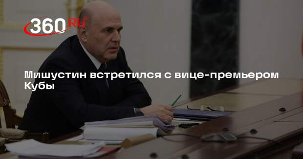 Мишустин встретился с вице-премьером Кубы