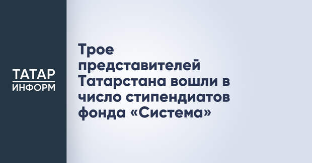 Трое представителей Татарстана вошли в число стипендиатов фонда «Система»