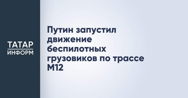 Путин запустил движение беспилотных грузовиков по трассе М12