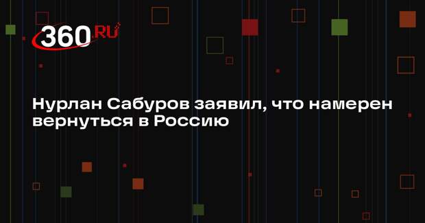 Нурлан Сабуров заявил, что намерен вернуться в Россию