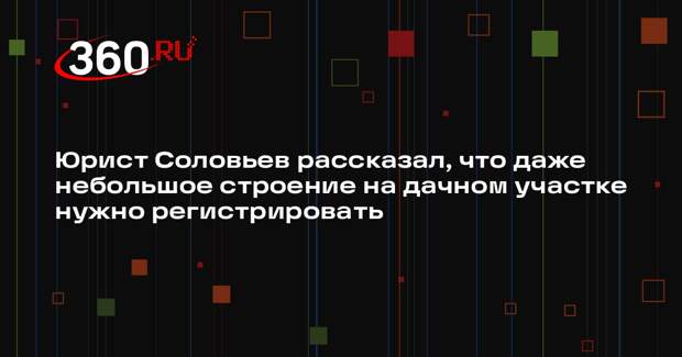Юрист Соловьев рассказал, что даже небольшое строение на дачном участке нужно регистрировать