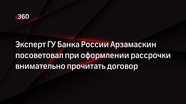 Эксперт ГУ Банка России Арзамаскин посоветовал при оформлении рассрочки внимательно прочитать договор