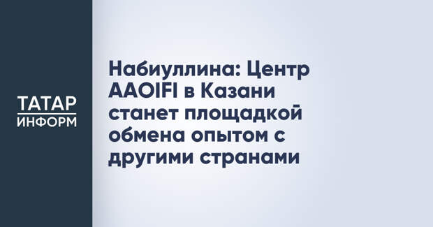 Набиуллина: Центр AAOIFI в Казани станет площадкой обмена опытом с другими странами