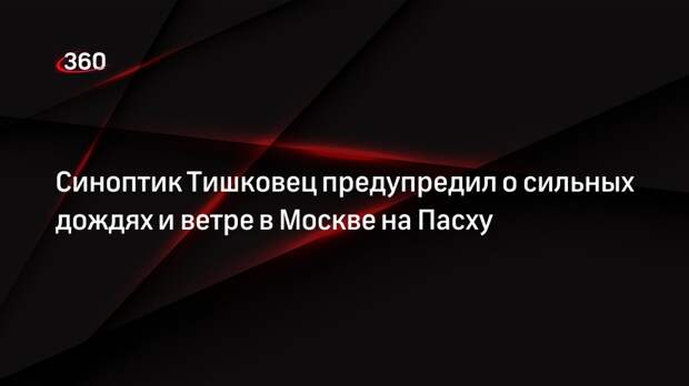 Синоптик Тишковец предупредил о сильных дождях и ветре в Москве на Пасху