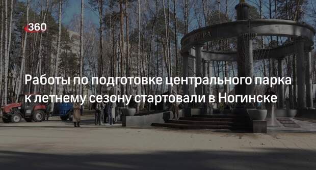 Работы по подготовке центрального парка к летнему сезону стартовали в Ногинске