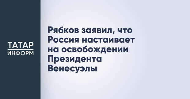 Рябков заявил, что Россия настаивает на освобождении Президента Венесуэлы