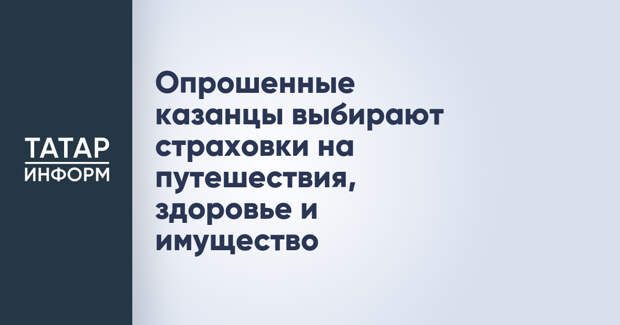 Опрошенные казанцы выбирают страховки на путешествия, здоровье и имущество