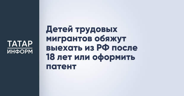 Детей трудовых мигрантов обяжут выехать из РФ после 18 лет или оформить патент