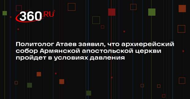 Политолог Атаев заявил, что архиерейский собор Армянской апостольской церкви пройдет в условиях давления