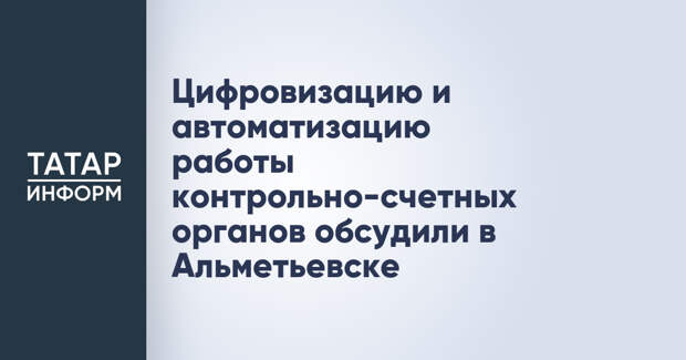 Цифровизацию и автоматизацию работы контрольно-счетных органов обсудили в Альметьевске