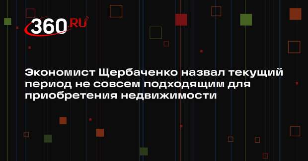 Экономист Щербаченко назвал текущий период не совсем подходящим для приобретения недвижимости