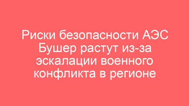 Риски безопасности АЭС Бушер растут из-за эскалации военного конфликта в регионе