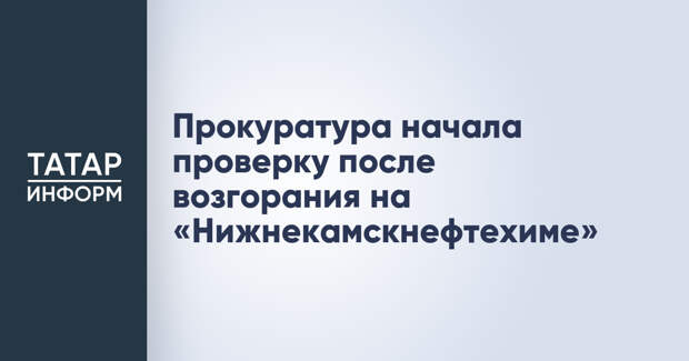 Прокуратура начала проверку после возгорания на «Нижнекамскнефтехиме»