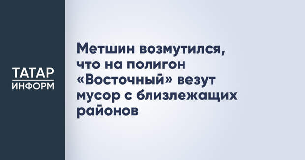 Метшин возмутился, что на полигон «Восточный» везут мусор с близлежащих районов