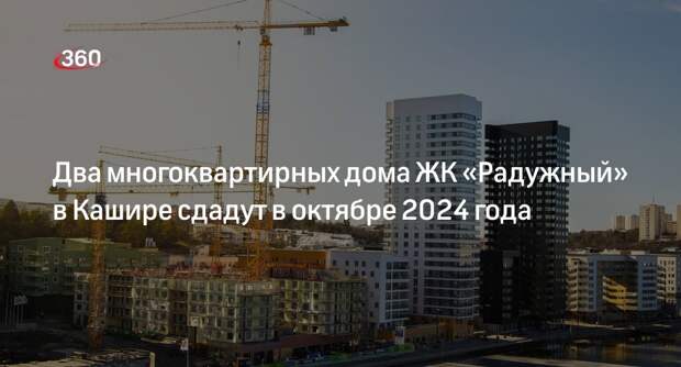 Два многоквартирных дома ЖК «Радужный» в Кашире сдадут в октябре 2024 года