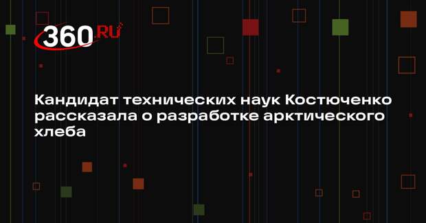 Кандидат технических наук Костюченко рассказала о разработке арктического хлеба