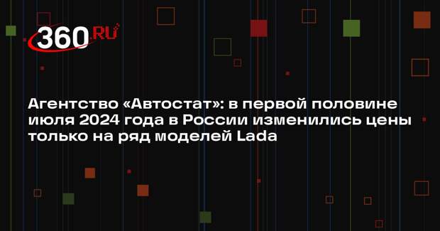 Агентство «Автостат»: в первой половине июля 2024 года в России изменились цены только на ряд моделей Lada