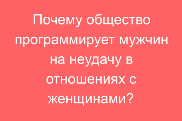 Почему общество программирует мужчин на неудачу в отношениях с женщинами?