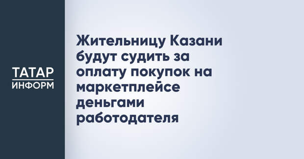 Жительницу Казани будут судить за оплату покупок на маркетплейсе деньгами работодателя