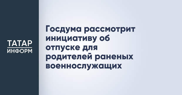 Госдума рассмотрит инициативу об отпуске для родителей раненых военнослужащих